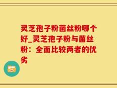 灵芝孢子粉菌丝粉哪个好_灵芝孢子粉与菌丝粉：全面比较两者的优劣