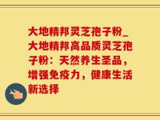 大地精邦灵芝孢子粉_大地精邦高品质灵芝孢子粉：天然养生圣品，增强免疫力，健康生活新选择