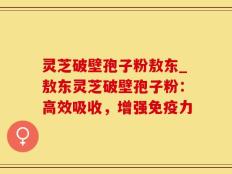 灵芝破壁孢子粉敖东_敖东灵芝破壁孢子粉：高效吸收，增强免疫力