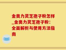 金奥力灵芝孢子粉怎样_金奥力灵芝孢子粉：全面解析与使用方法指南