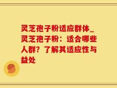 灵芝孢子粉适应群体_灵芝孢子粉：适合哪些人群？了解其适应性与益处