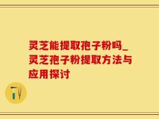 灵芝能提取孢子粉吗_灵芝孢子粉提取方法与应用探讨