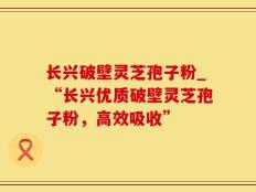 长兴破壁灵芝孢子粉_“长兴优质破壁灵芝孢子粉，高效吸收”