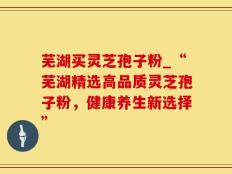 芜湖买灵芝孢子粉_“芜湖精选高品质灵芝孢子粉，健康养生新选择”