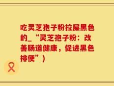 吃灵芝孢子粉拉屎黑色的_“灵芝孢子粉：改善肠道健康，促进黑色排便”)