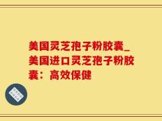 美国灵芝孢子粉胶囊_美国进口灵芝孢子粉胶囊：高效保健