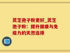 灵芝孢子粉更好_灵芝孢子粉：提升健康与免疫力的天然选择