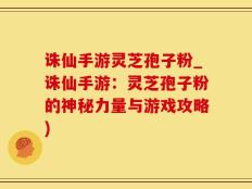 诛仙手游灵芝孢子粉_诛仙手游：灵芝孢子粉的神秘力量与游戏攻略)