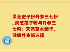 灵芝孢子粉丹参三七粉_灵芝孢子粉与丹参三七粉：天然草本精华，健康养生新选择