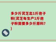 多少斤灵芝出1斤孢子粉(灵芝每生产1斤孢子粉需要多少斤原料？)