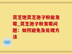 灵芝饱灵芝孢子粉能发霉_灵芝孢子粉发霉问题：如何避免及处理方法