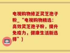 电视购物修正灵芝孢子粉_“电视购物精选：高效灵芝孢子粉，提升免疫力，健康生活新选择”)