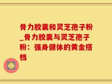 骨力胶囊和灵芝孢子粉_骨力胶囊与灵芝孢子粉：强身健体的黄金搭档