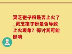 灵芝孢子粉是否上火了_灵芝孢子粉是否导致上火现象？探讨其可能影响