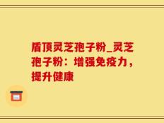 盾顶灵芝孢子粉_灵芝孢子粉：增强免疫力，提升健康