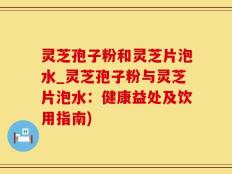 灵芝孢子粉和灵芝片泡水_灵芝孢子粉与灵芝片泡水：健康益处及饮用指南)