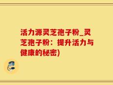 活力源灵芝孢子粉_灵芝孢子粉：提升活力与健康的秘密)