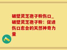 破壁灵芝孢子粉伤口_破壁灵芝孢子粉：促进伤口愈合的天然神奇力量