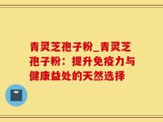 青灵芝孢子粉_青灵芝孢子粉：提升免疫力与健康益处的天然选择