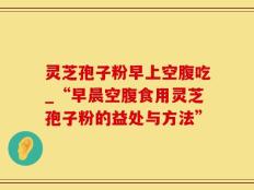 灵芝孢子粉早上空腹吃_“早晨空腹食用灵芝孢子粉的益处与方法”