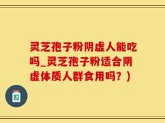 灵芝孢子粉阴虚人能吃吗_灵芝孢子粉适合阴虚体质人群食用吗？)