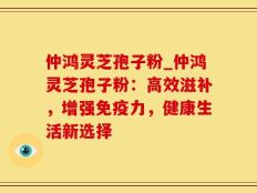 仲鸿灵芝孢子粉_仲鸿灵芝孢子粉：高效滋补，增强免疫力，健康生活新选择