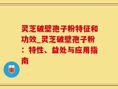 灵芝破壁孢子粉特征和功效_灵芝破壁孢子粉：特性、益处与应用指南