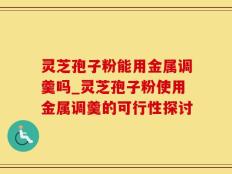 灵芝孢子粉能用金属调羹吗_灵芝孢子粉使用金属调羹的可行性探讨
