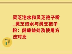灵芝泡水和灵芝孢子粉_灵芝泡水与灵芝孢子粉：健康益处及使用方法对比