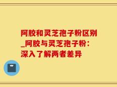 阿胶和灵芝孢子粉区别_阿胶与灵芝孢子粉：深入了解两者差异