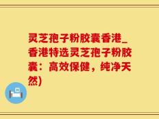 灵芝孢子粉胶囊香港_香港特选灵芝孢子粉胶囊：高效保健，纯净天然)