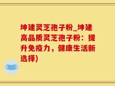 坤建灵芝孢子粉_坤建高品质灵芝孢子粉：提升免疫力，健康生活新选择)