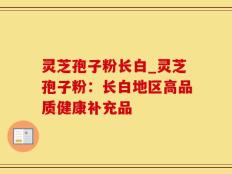 灵芝孢子粉长白_灵芝孢子粉：长白地区高品质健康补充品