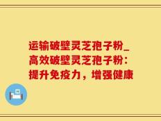 运输破壁灵芝孢子粉_高效破壁灵芝孢子粉：提升免疫力，增强健康