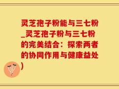 灵芝孢子粉能与三七粉_灵芝孢子粉与三七粉的完美结合：探索两者的协同作用与健康益处)