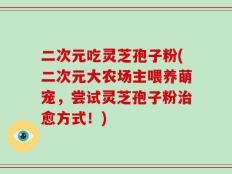 二次元吃灵芝孢子粉(二次元大农场主喂养萌宠，尝试灵芝孢子粉治愈方式！)