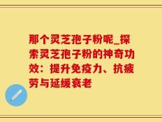 那个灵芝孢子粉呢_探索灵芝孢子粉的神奇功效：提升免疫力、抗疲劳与延缓衰老