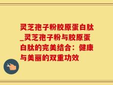 灵芝孢子粉胶原蛋白肽_灵芝孢子粉与胶原蛋白肽的完美结合：健康与美丽的双重功效
