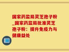 国家药监局灵芝孢子粉_国家药监局批准灵芝孢子粉：提升免疫力与健康益处