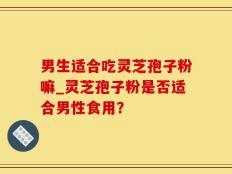 男生适合吃灵芝孢子粉嘛_灵芝孢子粉是否适合男性食用？