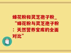 蜂花粉和灵芝孢子粉_“蜂花粉与灵芝孢子粉：天然营养宝库的全面对比”