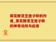 葵花牌灵芝孢子粉的作用_葵花牌灵芝孢子粉的神奇功效与应用