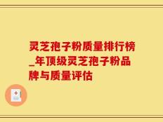 灵芝孢子粉质量排行榜_年顶级灵芝孢子粉品牌与质量评估