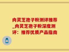 肉灵芝孢子粉测评推荐_肉灵芝孢子粉深度测评：推荐优质产品指南
