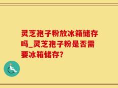 灵芝孢子粉放冰箱储存吗_灵芝孢子粉是否需要冰箱储存？