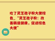 吃了灵芝孢子粉大便棕色_“灵芝孢子粉：改善肠道健康，促进棕色大便”