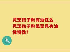 灵芝孢子粉有油性么_灵芝孢子粉是否具有油性特性？