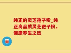 纯正的灵芝孢子粉_纯正高品质灵芝孢子粉，健康养生之选