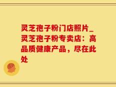 灵芝孢子粉门店照片_灵芝孢子粉专卖店：高品质健康产品，尽在此处