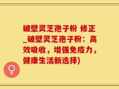 破壁灵芝孢子粉 修正_破壁灵芝孢子粉：高效吸收，增强免疫力，健康生活新选择)